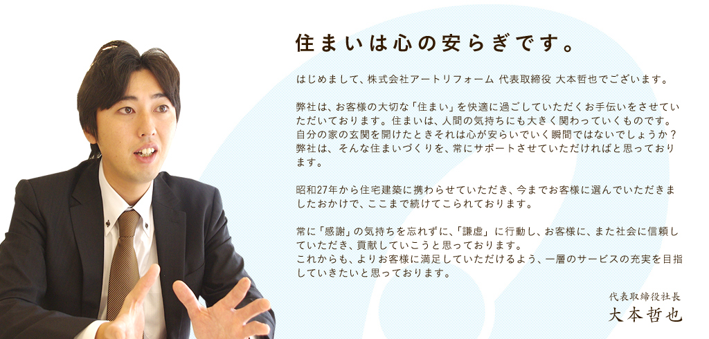 住まいは心の安らぎです。はじめまして、株式会社アートリフォーム 代表取締役 大本哲也でございます。弊社は、お客様の大切な「住まい」を快適に過ごしていただくお手伝いをさせていただいております。住まいは、人間の気持ちにも大きく関わっていくものです。自分の家の玄関を開けたときそれは心が安らいでいく瞬間ではないでしょうか?弊社は、そんな住まいづくりを、常にサポートさせていただければと思っております。昭和27年から住宅建築に携わらせていただき、今までお客様に選んでいただきましたおかけで、ここまで続けてこられております。常に「感謝」の気持ちを忘れずに、「謙虚」に行動し、お客様に、また社会に信頼していただき、貢献していこうと思っております。これからも、よりお客様に満足していただけるよう、一層のサービスの充実を目指していきたいと思っております。代表取締役社長 大本哲也